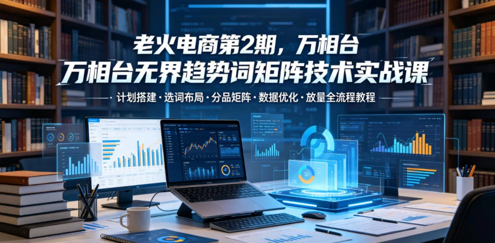 【精】老火电商第2期，万相台无界趋势词矩阵技术实战课，计划搭建・选词布局・分品矩阵・数据优化・放量全流程教程-归山创客